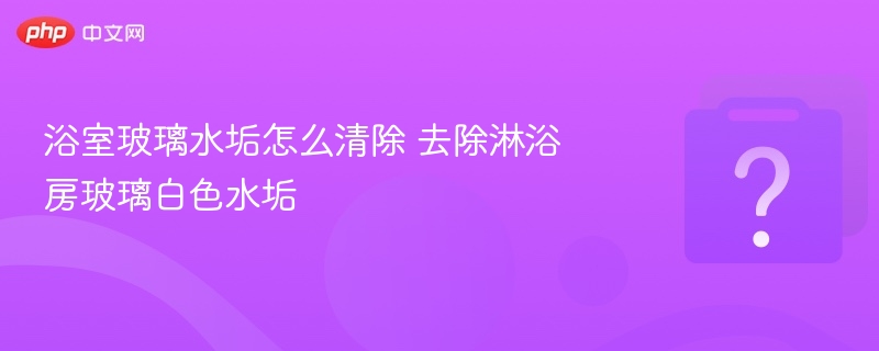 浴室玻璃水垢怎么清除 去除淋浴房白色水垢