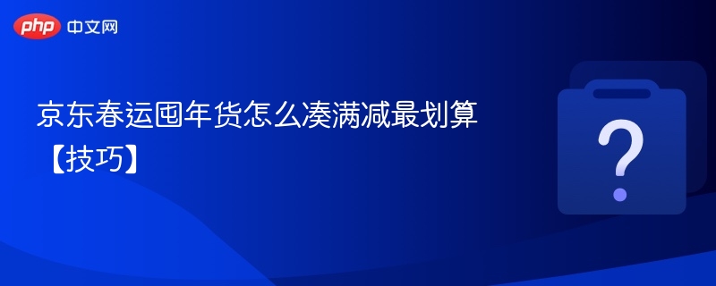 京东春运囤年货怎么凑满减最划算【技巧】