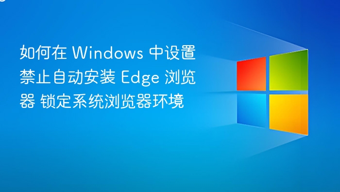 如何在 Windows 中设置禁止自动安装 Edge 浏览器 锁定系统浏览器环境