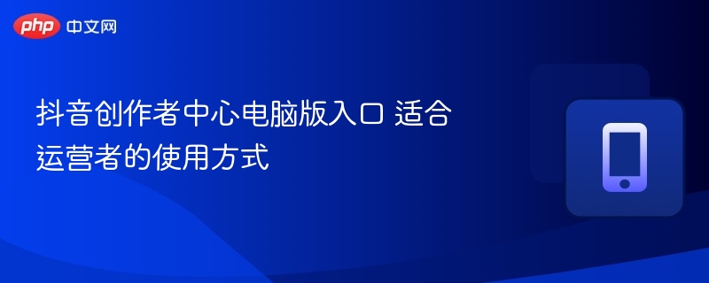 抖音创作者中心电脑版入口及使用技巧