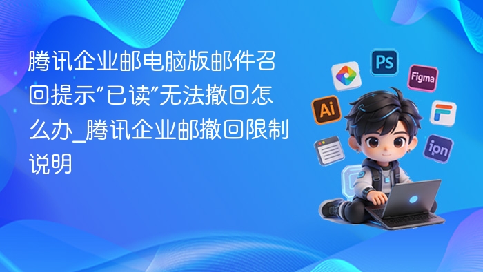 腾讯企业邮电脑版邮件召回提示“已读”无法撤回怎么办_腾讯企业邮撤回限制说明