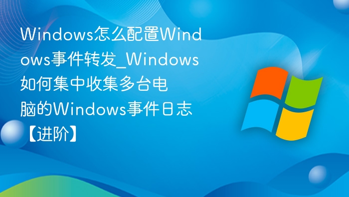 Windows怎么配置Windows事件转发_Windows如何集中收集多台电脑的Windows事件日志【进阶】