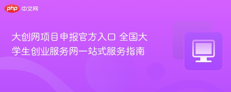 大创网项目申报官方入口 全国大学生创业服务网一站式服务指南
