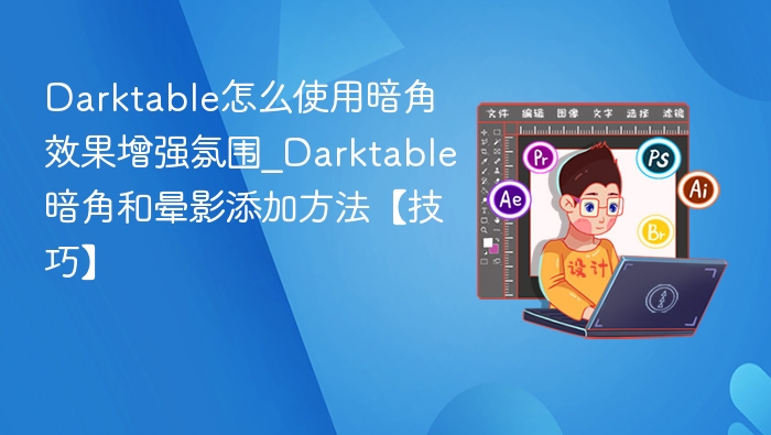 Darktable怎么使用暗角效果增强氛围_Darktable暗角和晕影添加方法【技巧】