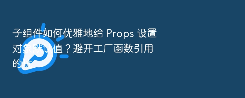子组件如何优雅地给 Props 设置对象默认值?避开工厂函数引用的坑