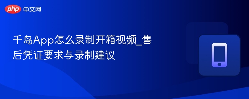 千岛App怎么录制开箱视频_售后凭证要求与录制建议