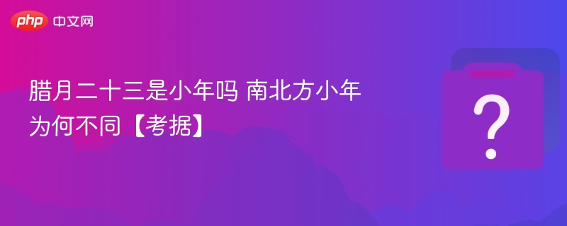腊月二十三是小年吗？南北方小年差异解析
