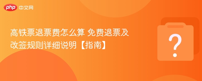 高铁票退票费怎么算 免费退票及改签规则详细说明【指南】