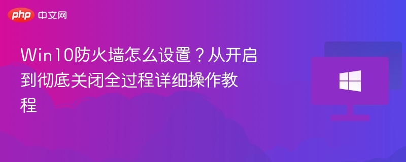 Win10防火墙怎么设置?从开启到彻底关闭全过程详细操作教程