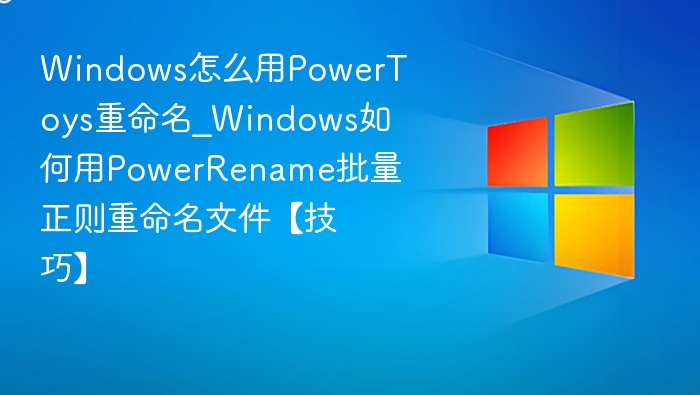 Windows怎么用PowerToys重命名_Windows如何用PowerRename批量正则重命名文件【技巧】