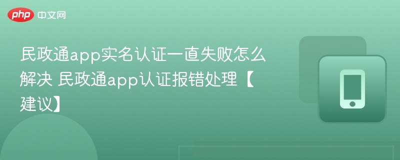 民政通app实名认证一直失败怎么解决 民政通app认证报错处理【建议】
