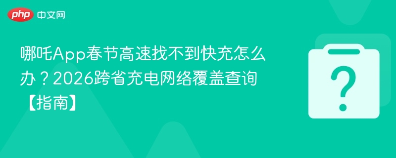 哪吒App春节高速找不到快充怎么办？2026跨省充电网络覆盖查询【指南】