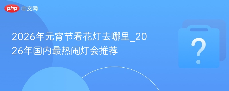 2026元宵灯会推荐：热闹花灯哪里看
