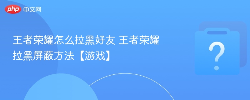 王者荣耀怎么拉黑好友 王者荣耀拉黑屏蔽方法【游戏】