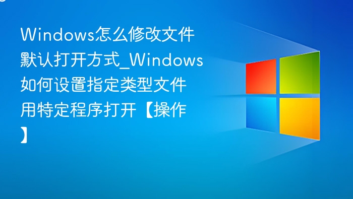 Windows怎么修改文件默认打开方式_Windows如何设置指定类型文件用特定程序打开【操作】