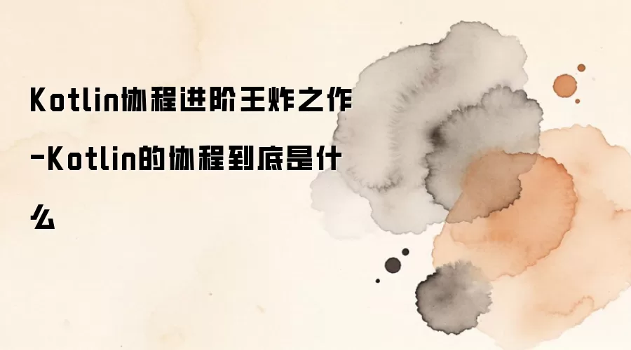 Kotlin协程进阶王炸之作-Kotlin的协程到底是什么