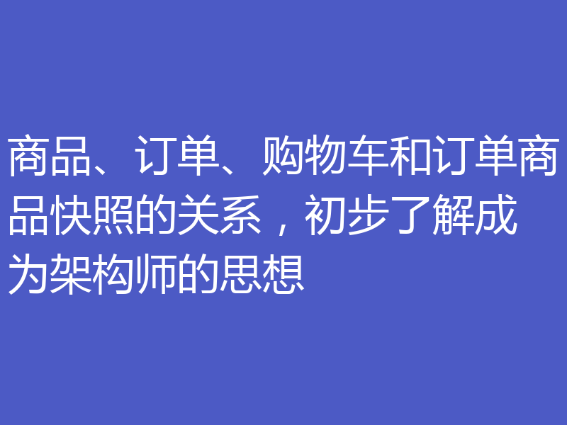 商品、订单、购物车和订单商品快照的关系,初步了解成为架构师的思想