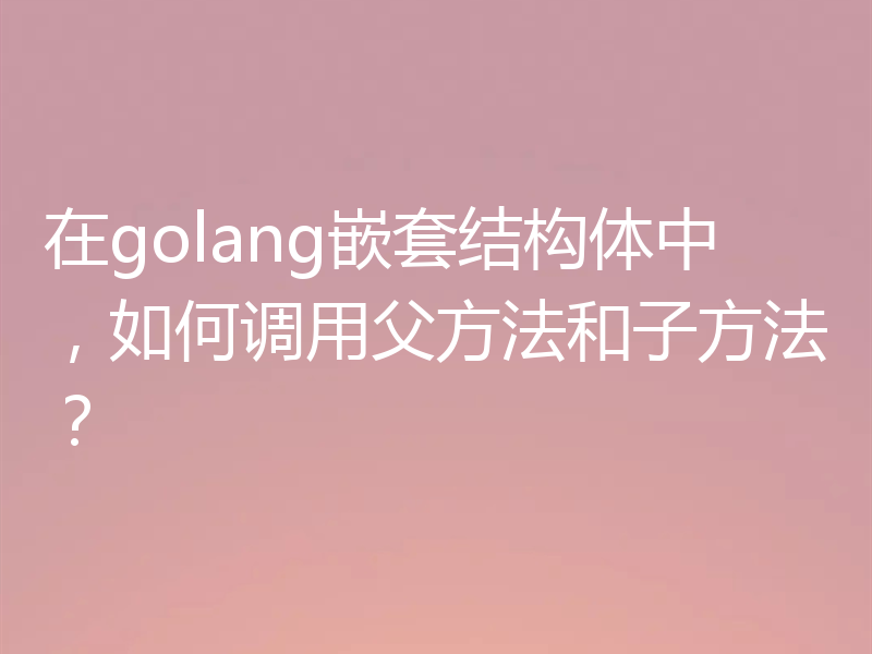 在golang嵌套结构体中,如何调用父方法和子方法?