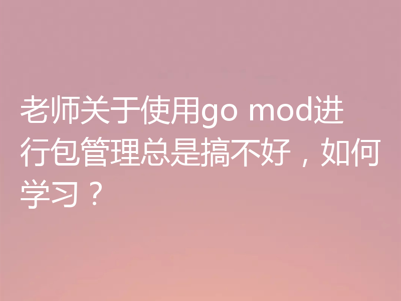老师关于使用go mod进行包管理总是搞不好,如何学习?