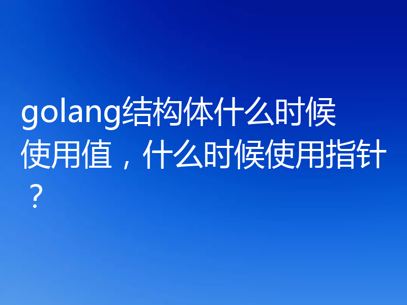 golang结构体什么时候使用值,什么时候使用指针?