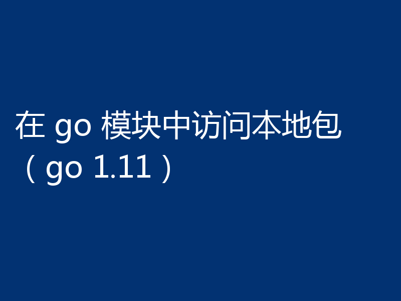 在 go 模块中访问本地包(go 1.11)