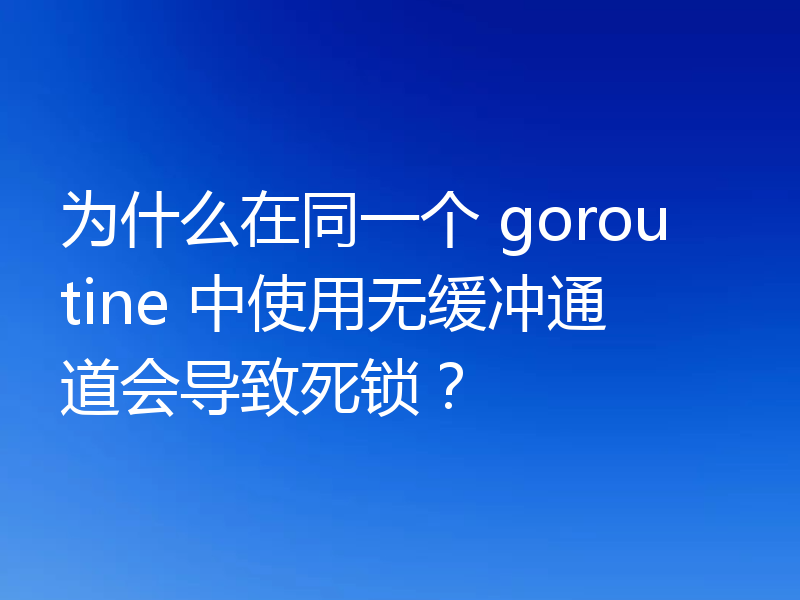 为什么在同一个 goroutine 中使用无缓冲通道会导致死锁?