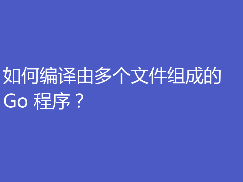 如何编译由多个文件组成的 Go 程序?