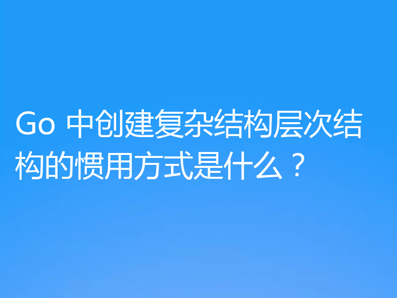 Go 中创建复杂结构层次结构的惯用方式是什么?