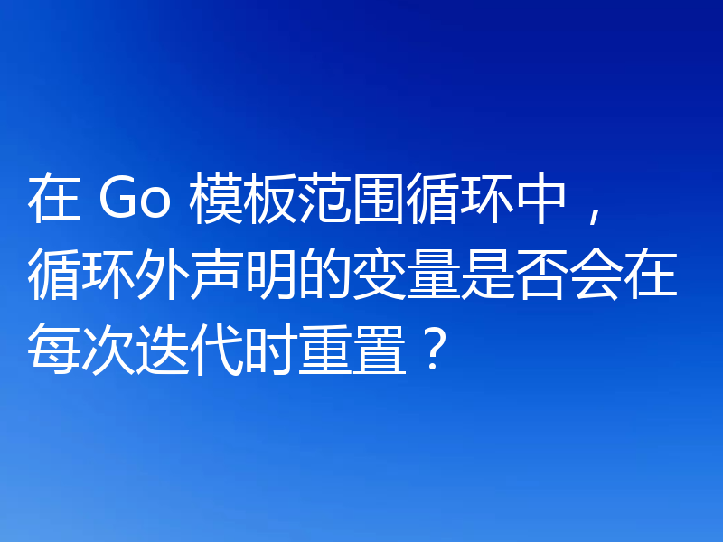 在 Go 模板范围循环中,循环外声明的变量是否会在每次迭代时重置?