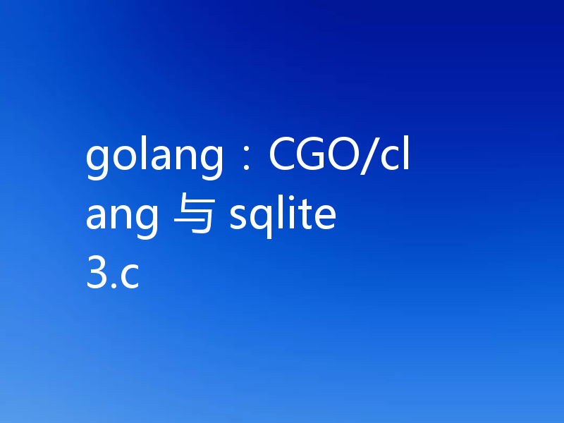 golang:CGO/clang 与 sqlite3.c