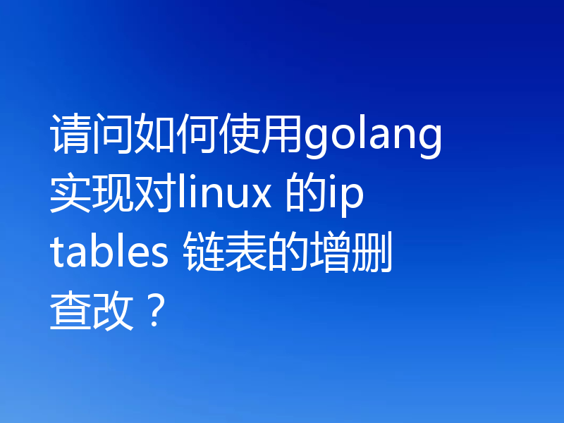 请问如何使用golang 实现对linux 的iptables 链表的增删查改?
