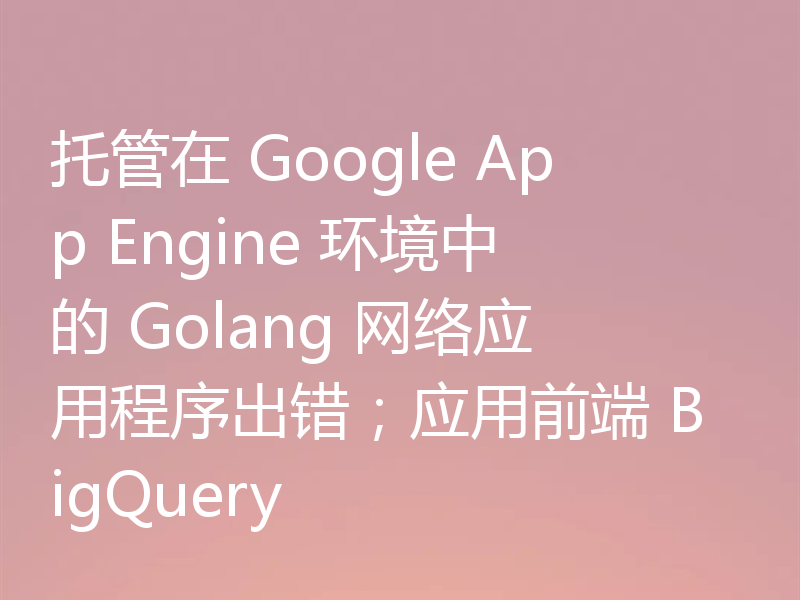 托管在 Google App Engine 环境中的 Golang 网络应用程序出错;应用前端 BigQuery