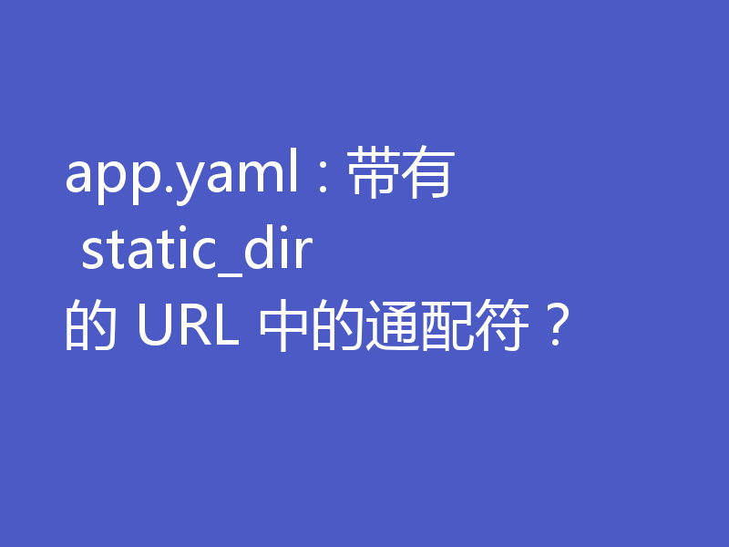 app.yaml : 带有 static_dir 的 URL 中的通配符?