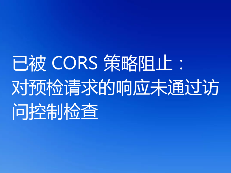 已被 CORS 策略阻止:对预检请求的响应未通过访问控制检查