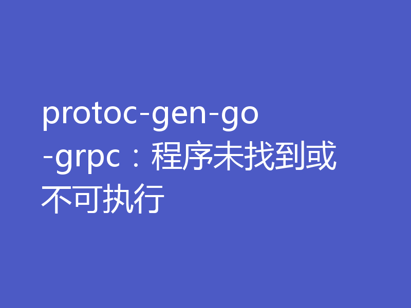 protoc-gen-go-grpc:程序未找到或不可执行
