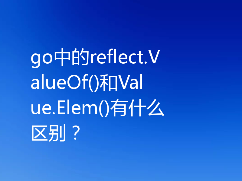 go中的reflect.ValueOf()和Value.Elem()有什么区别?