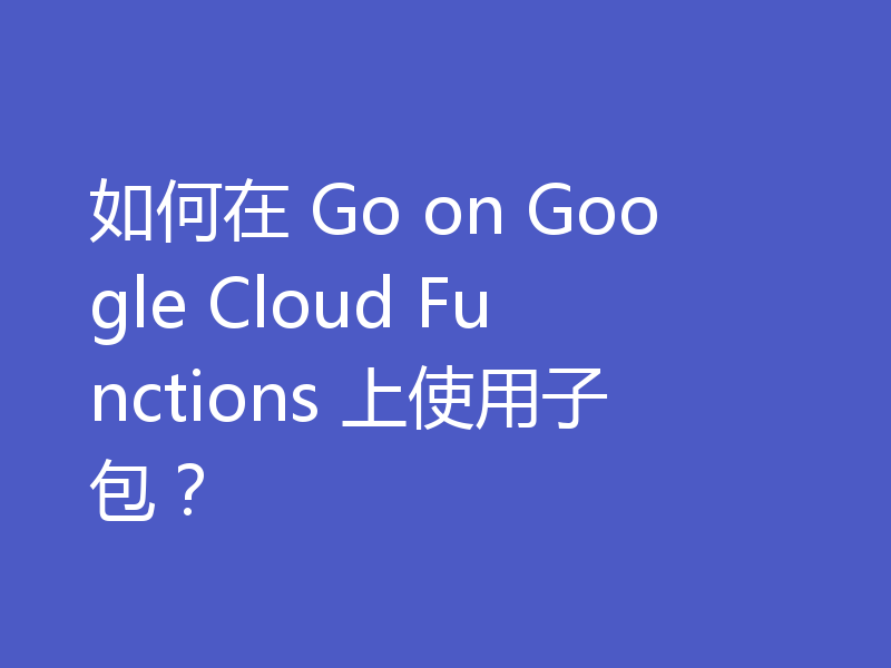 如何在 Go on Google Cloud Functions 上使用子包?