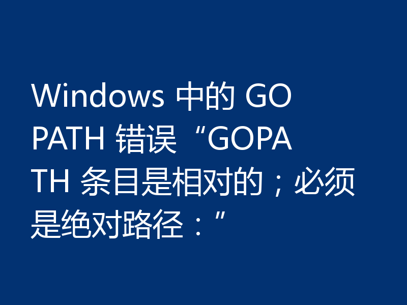 Windows 中的 GOPATH 错误“GOPATH 条目是相对的;必须是绝对路径:”