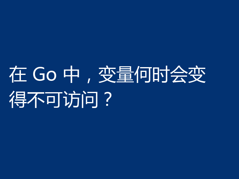在 Go 中,变量何时会变得不可访问?