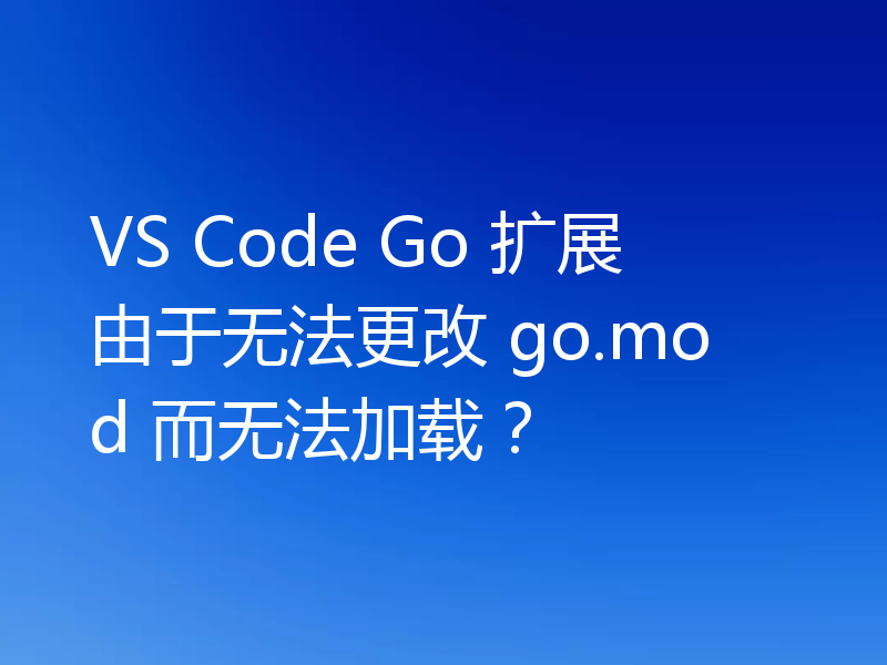 VS Code Go 扩展由于无法更改 go.mod 而无法加载?