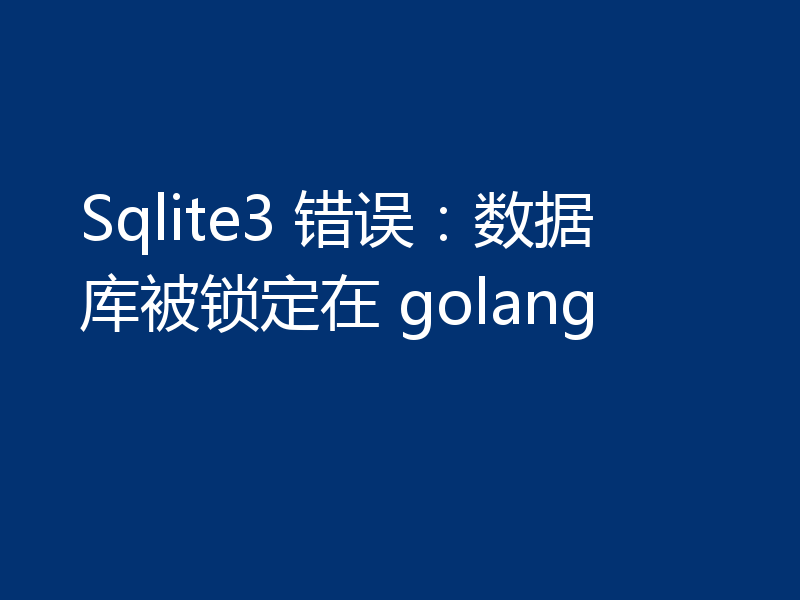 Sqlite3 错误:数据库被锁定在 golang