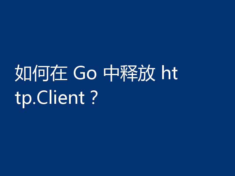如何在 Go 中释放 http.Client?