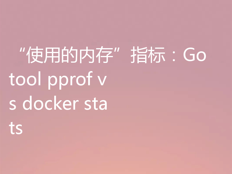 “使用的内存”指标:Go tool pprof vs docker stats