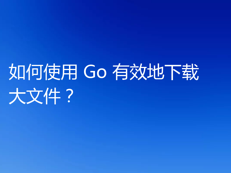 如何使用 Go 有效地下载大文件?