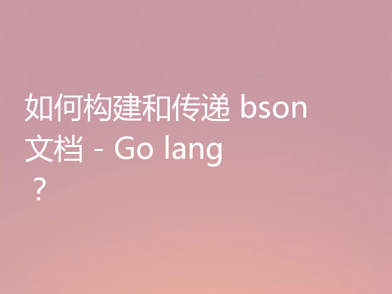 如何构建和传递 bson 文档 - Go lang?