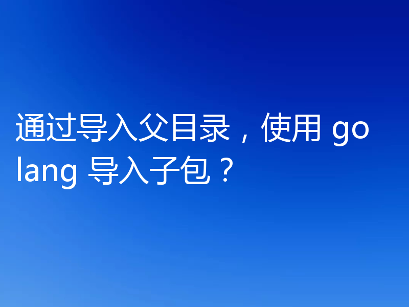 通过导入父目录,使用 golang 导入子包?