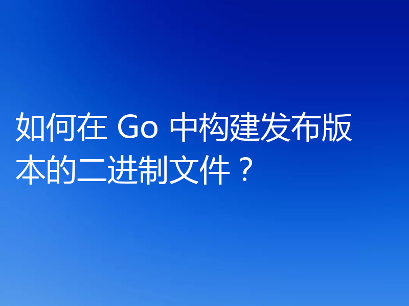 如何在 Go 中构建发布版本的二进制文件?