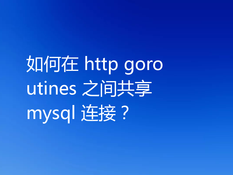 如何在 http goroutines 之间共享 mysql 连接?