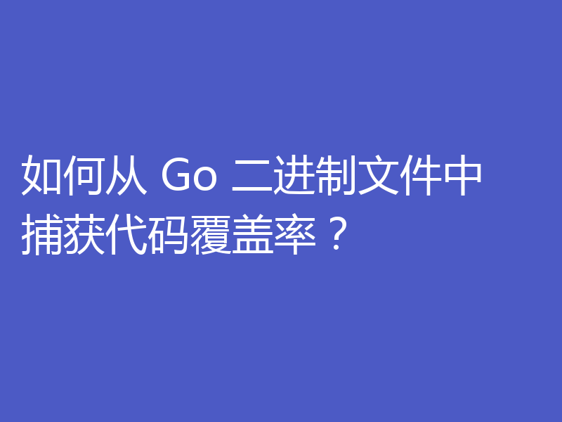 如何从 Go 二进制文件中捕获代码覆盖率?