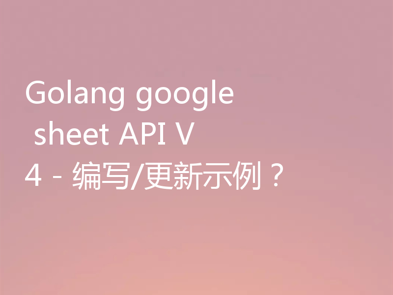 Golang google sheet API V4 - 编写/更新示例?